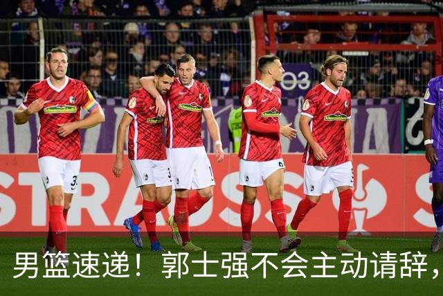 男篮速递！郭士强不会主动请辞，崔永熙承认打不过，胡明轩深夜发声